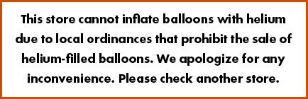 This store cannot inflate balloons with helium due to local ordinances that prohibit the sale of helium-filled balloons. We apologize for any inconvenience. Please check another store.