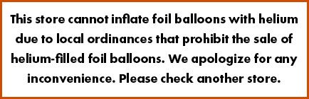 This store cannot inflate foil balloons with helium due to local ordinances that prohibit the sale of helium-filled foil balloons. We apologize for any inconvenience. Please check another store.